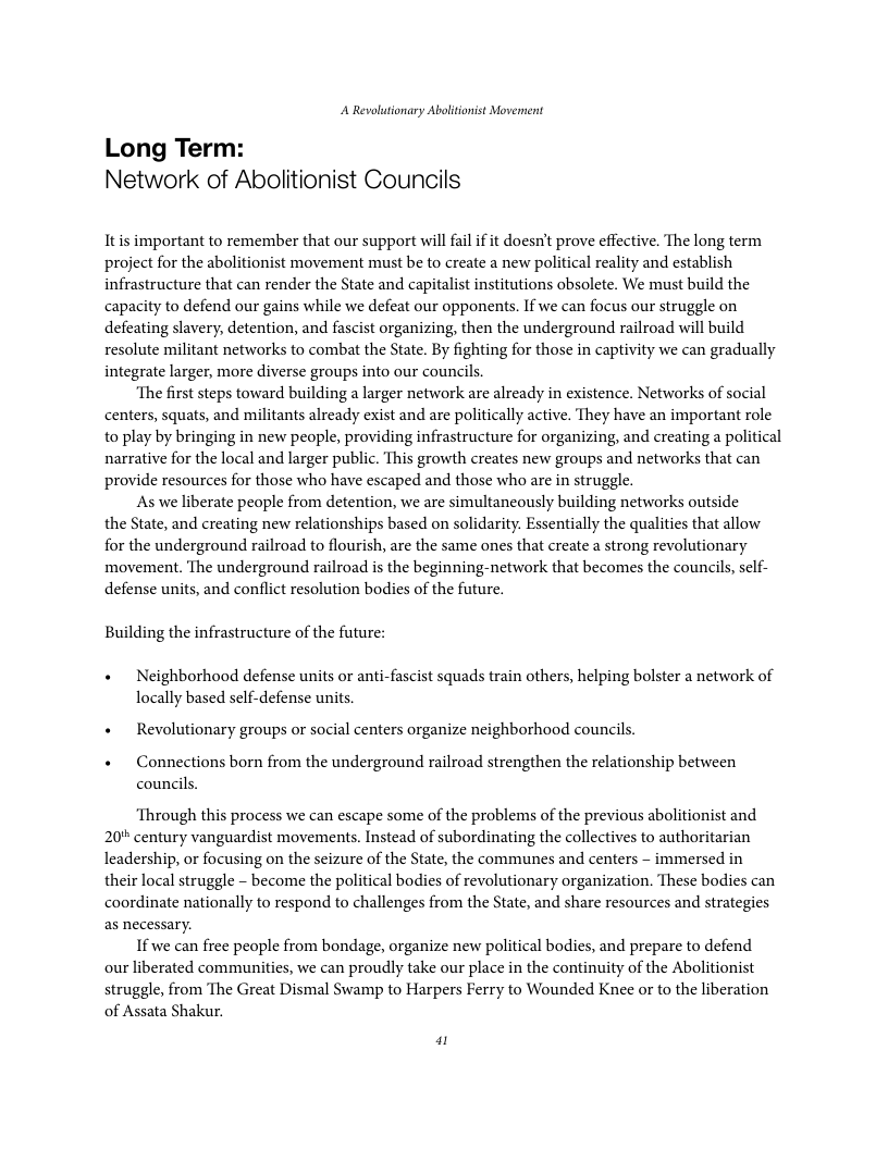 A Revolutionary Ablitonist Movennent Long Term: Network of Abolitionist Councils Itis important to remember that our support will fail if it doesn’t prove effective. The long term project for the abolitionist movement must be to create a new political reality and establish infrastructure that can render the State and capitalist institutions obsolete. We must build the capacity to defend our gains while we defeat our opponents. If we can focus our struggle on defeating slavery, detention, and fascist organizing, then the underground railroad will build resolute militant networks to combat the State. By fighting for those in captivity we can gradually integrate larger, more diverse groups into our councils ‘The first steps toward building a larger network are already in existence. Networks of social centers, squats, and militants already exist and are politically active. They have an important role to play by bringing in new people, providing infrastructure for organizing, and creating a political narrative for the local and larger public. This growth creates new groups and networks that can provide resources for those who have escaped and those who are in struggle. As we liberate people from detention, we are simultancously building networks outside the State, and creating new relationships based on solidarity. Essentially the qualities that allow. for the underground railroad to flourish, are the same ones that create a strong revolutionary movement. The underground railroad is the beginning-network that becomes the councils, sf- defense units, and conflict resolution bodies of the future. Building the infrastructure of the future: « Neighborhood defense units or anti-fascist squads train others, helping bolster a network of locally based self-defense units. + Revolutionary groups or social centers organize neighborhood councils. + Connections born from the underground railroad strengthen the relationship between councils. ‘Through this process we can escape some of the problems of the previous abolitionist and 20* century vanguardist movements. Instead of subordinating the collectives to authoritarian Leadership, or focusing on the seizure of the State, the communes and centers - immersed in their local struggle - become the political bodies of revolutionary organization. These bodies can coordinate nationally to respond to challenges from the State, and share resources and strategies as necessary. If we can free people from bondage, organize new political bodies, and prepare to defend ourliberated communities, we can proudly take our place in the continuity of the Abolitionist struggle, from The Great Dismal Swamp to Harpers Ferry to Wounded Knee or to the liberation of Assata Shakur. 2